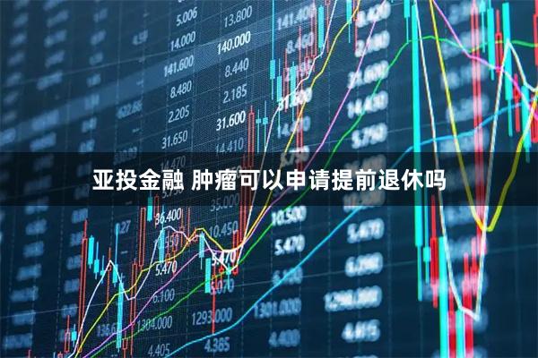 亚投金融 肿瘤可以申请提前退休吗