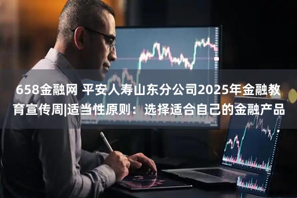 658金融网 平安人寿山东分公司2025年金融教育宣传周|适当性原则：选择适合自己的金融产品