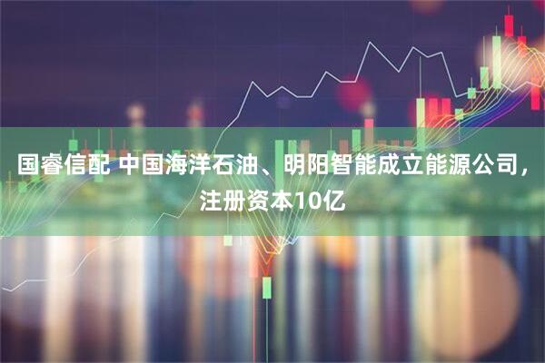 国睿信配 中国海洋石油、明阳智能成立能源公司，注册资本10亿