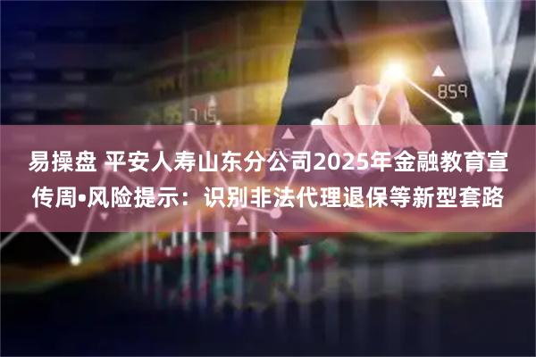易操盘 平安人寿山东分公司2025年金融教育宣传周•风险提示：识别非法代理退保等新型套路