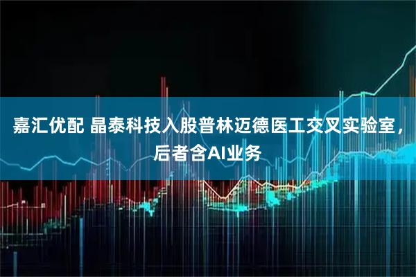 嘉汇优配 晶泰科技入股普林迈德医工交叉实验室，后者含AI业务