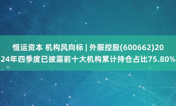 恒运资本 机构风向标 | 外服控股(600662)2024年四季度已披露前十大机构累计持仓占比75.80%