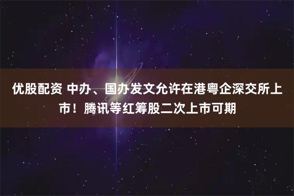 优股配资 中办、国办发文允许在港粤企深交所上市！腾讯等红筹股二次上市可期