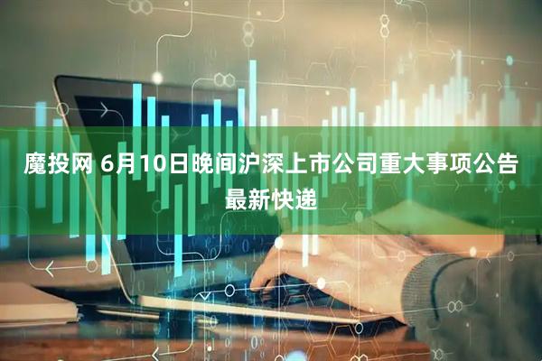 魔投网 6月10日晚间沪深上市公司重大事项公告最新快递
