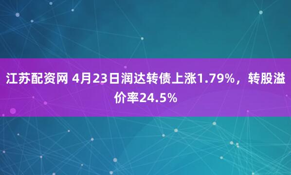 江苏配资网 4月23日润达转债上涨1.79%，转股溢价率24.5%