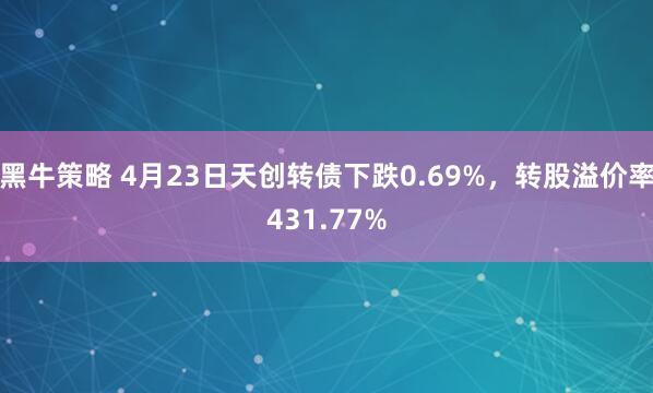 黑牛策略 4月23日天创转债下跌0.69%，转股溢价率431.77%