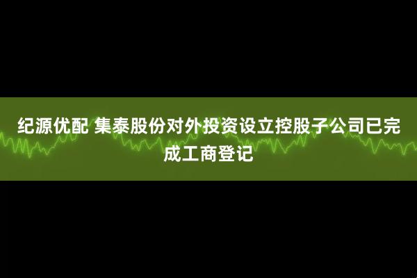 纪源优配 集泰股份对外投资设立控股子公司已完成工商登记