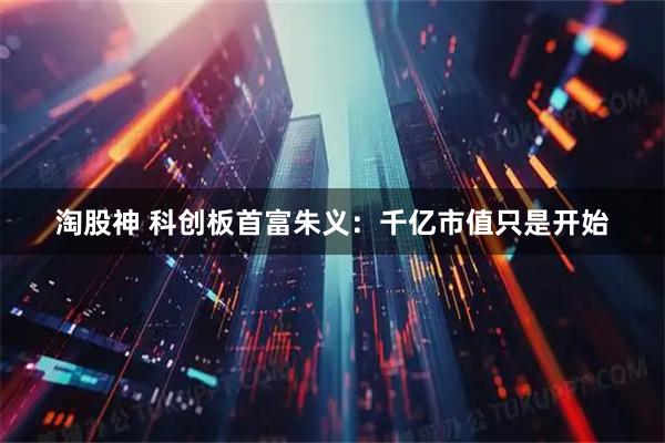 淘股神 科创板首富朱义：千亿市值只是开始