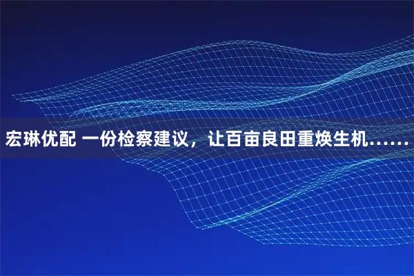 宏琳优配 一份检察建议，让百亩良田重焕生机……