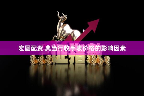 宏图配资 典当行收手表价格的影响因素