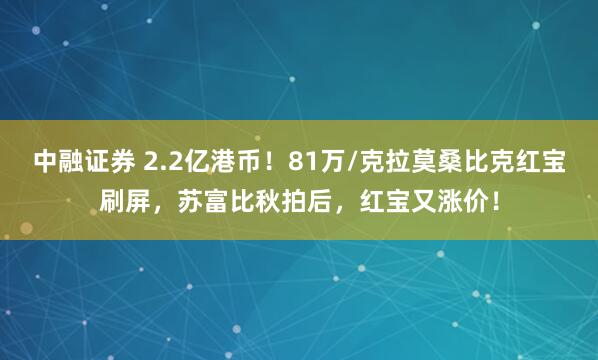中融证券 2.2亿港币！81万/克拉莫桑比克红宝刷屏，苏富比秋拍后，红宝又涨价！
