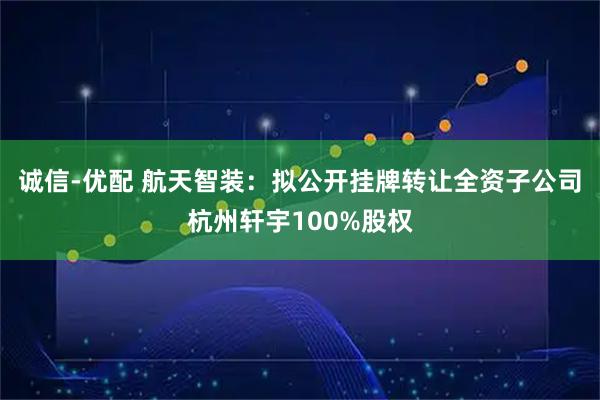 诚信-优配 航天智装：拟公开挂牌转让全资子公司杭州轩宇100%股权