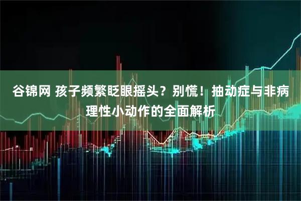 谷锦网 孩子频繁眨眼摇头？别慌！抽动症与非病理性小动作的全面解析