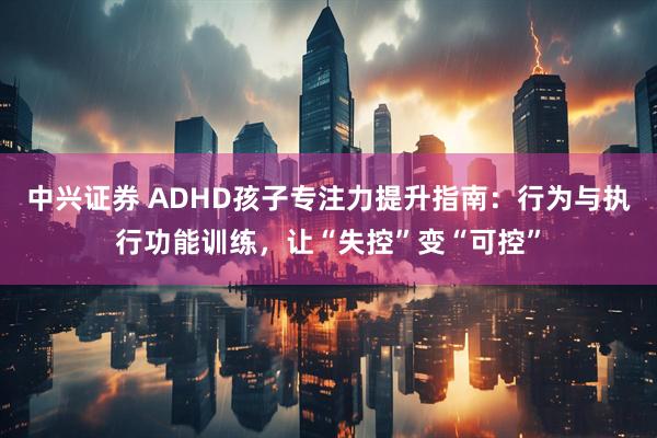中兴证券 ADHD孩子专注力提升指南：行为与执行功能训练，让“失控”变“可控”