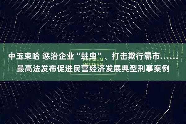 中玉束哈 惩治企业“蛀虫”、打击欺行霸市……最高法发布促进民营经济发展典型刑事案例