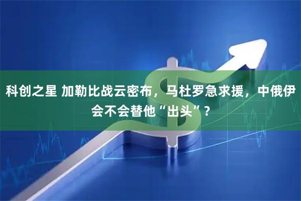 科创之星 加勒比战云密布，马杜罗急求援，中俄伊会不会替他“出头”？