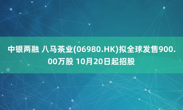 中银两融 八马茶业(06980.HK)拟全球发售900.00万股 10月20日起招股