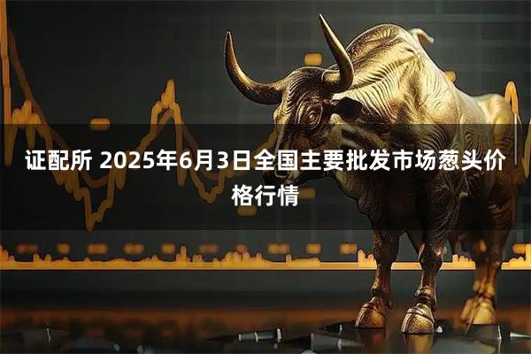 证配所 2025年6月3日全国主要批发市场葱头价格行情