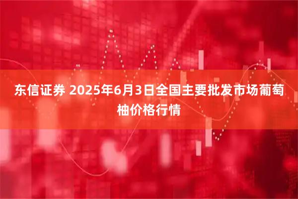 东信证券 2025年6月3日全国主要批发市场葡萄柚价格行情