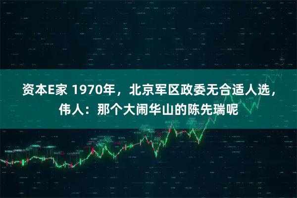 资本E家 1970年，北京军区政委无合适人选，伟人：那个大闹华山的陈先瑞呢