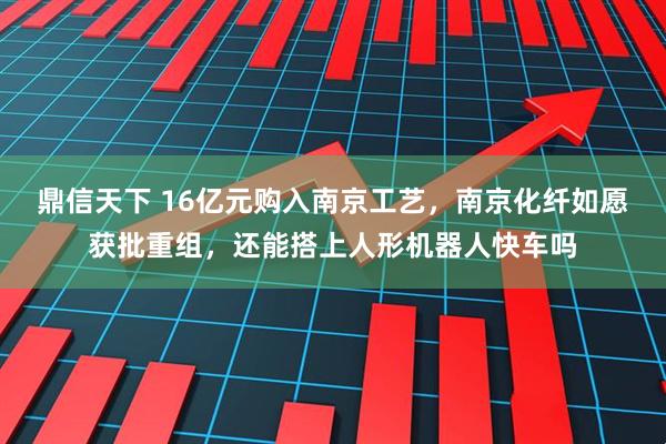 鼎信天下 16亿元购入南京工艺，南京化纤如愿获批重组，还能搭上人形机器人快车吗