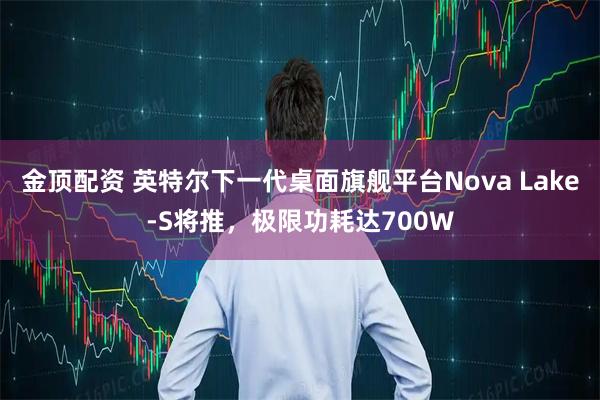 金顶配资 英特尔下一代桌面旗舰平台Nova Lake-S将推，极限功耗达700W