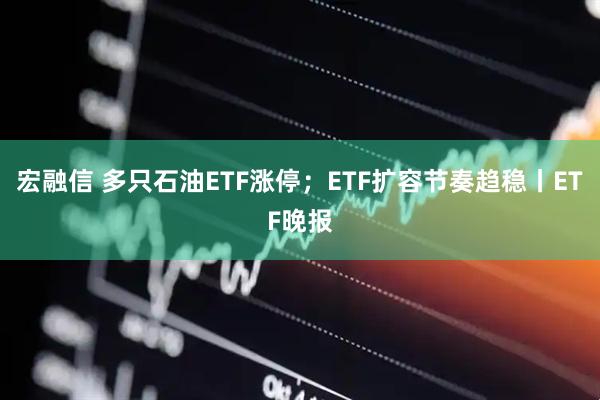 宏融信 多只石油ETF涨停；ETF扩容节奏趋稳丨ETF晚报