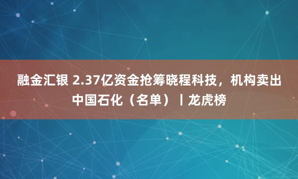 融金汇银 2.37亿资金抢筹晓程科技，机构卖出中国石化（名单）丨龙虎榜