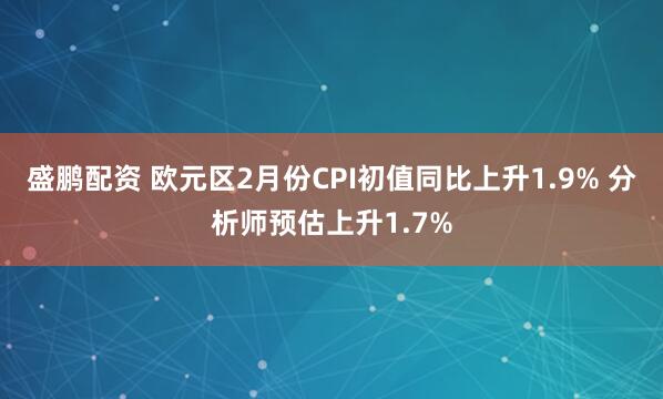 盛鹏配资 欧元区2月份CPI初值同比上升1.9% 分析师预估上升1.7%
