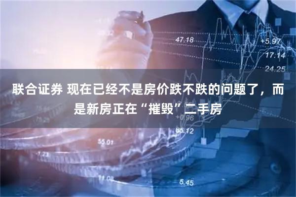 联合证券 现在已经不是房价跌不跌的问题了，而是新房正在“摧毁”二手房