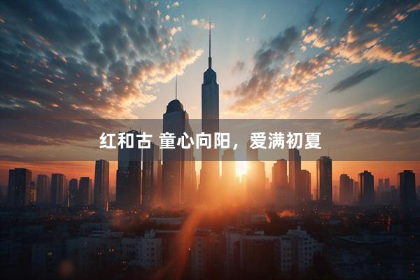 红和古 童心向阳，爱满初夏